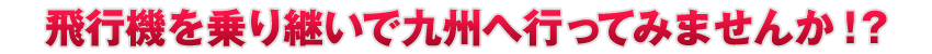 飛行機を乗り継いで九州へ行ってみませんか！？